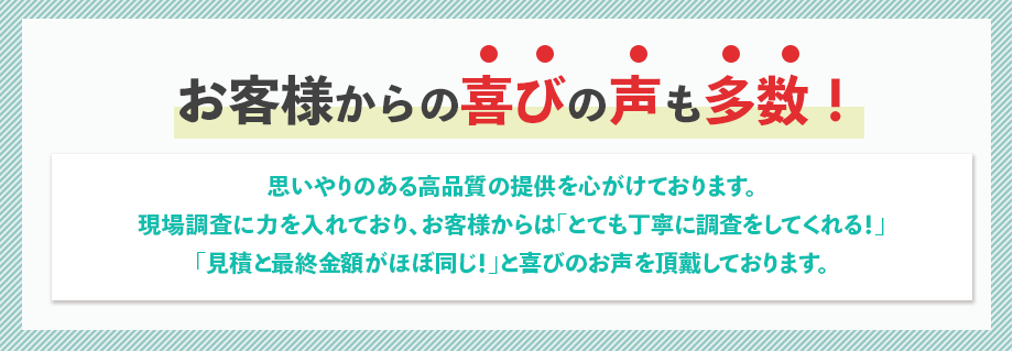 思いやりのある高品質の提供を心がけております。現場調査に力を入れており、お客様からは「とても丁寧に調査をしてくれる！」「見積と最終金額がほぼ同じ！」と喜びのお声を頂戴しております。